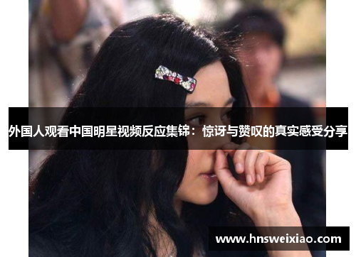 外国人观看中国明星视频反应集锦：惊讶与赞叹的真实感受分享